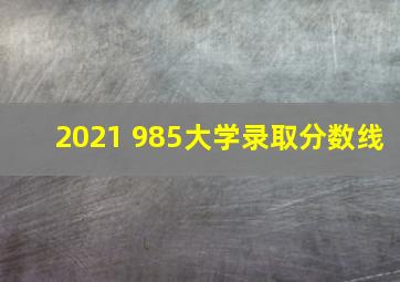 2021 985大学录取分数线